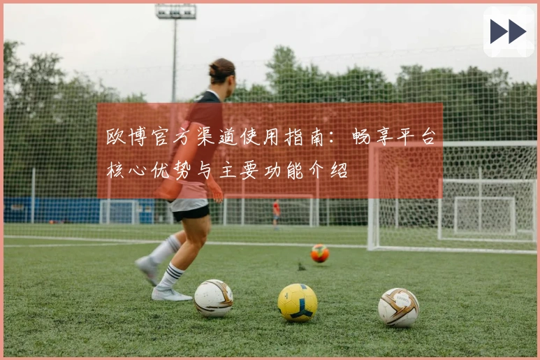 欧博官方渠道使用指南：畅享平台核心优势与主要功能介绍